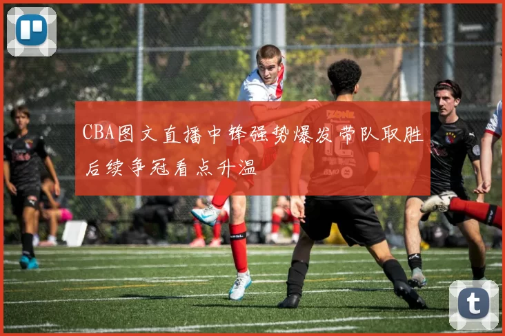 CBA图文直播中锋强势爆发带队取胜后续争冠看点升温