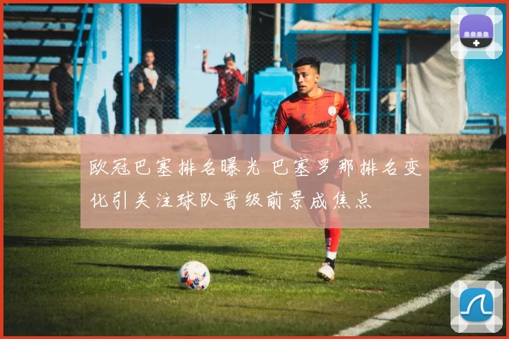 欧冠巴塞排名曝光 巴塞罗那排名变化引关注球队晋级前景成焦点