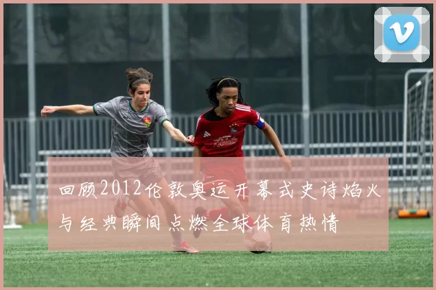 回顾2012伦敦奥运开幕式史诗焰火与经典瞬间点燃全球体育热情