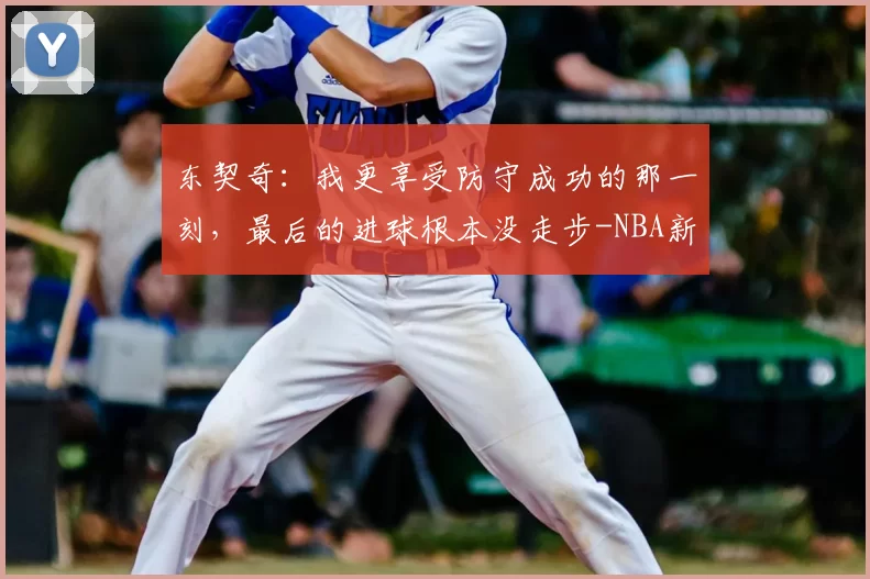 东契奇：我更享受防守成功的那一刻，最后的进球根本没走步-NBA新闻