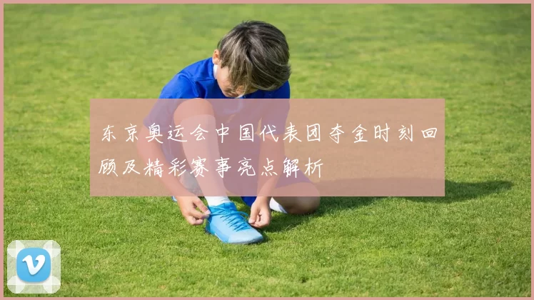 东京奥运会中国代表团夺金时刻回顾及精彩赛事亮点解析