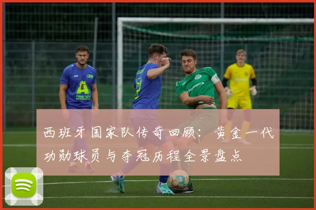 西班牙国家队传奇回顾:黄金一代功勋球员与夺冠历程全景盘点