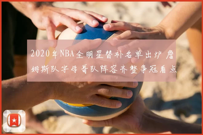 2020年NBA全明星替补名单出炉 詹姆斯队字母哥队阵容齐整争冠看点足
