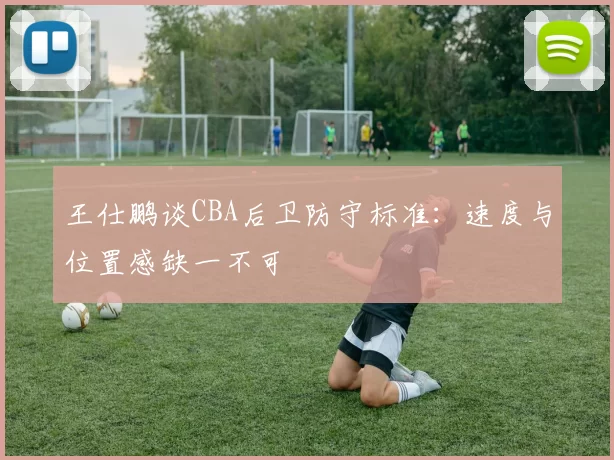 王仕鹏谈CBA后卫防守标准：速度与位置感缺一不可