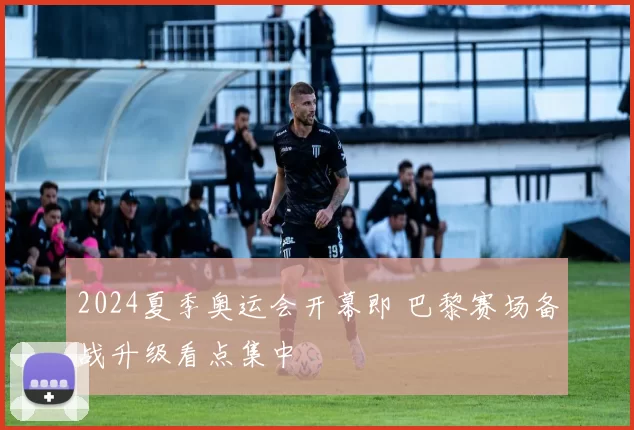2024夏季奥运会开幕即 巴黎赛场备战升级看点集中