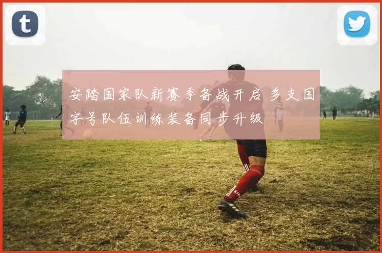 安踏国家队新赛季备战开启 多支国字号队伍训练装备同步升级
