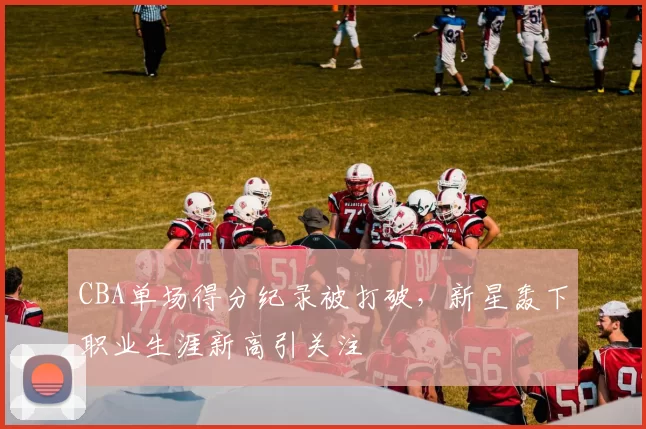 CBA单场得分纪录被打破，新星轰下职业生涯新高引关注