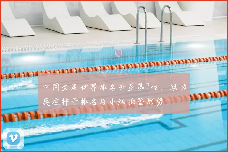中国女足世界排名升至第7位，助力奥运种子排名与小组抽签形势