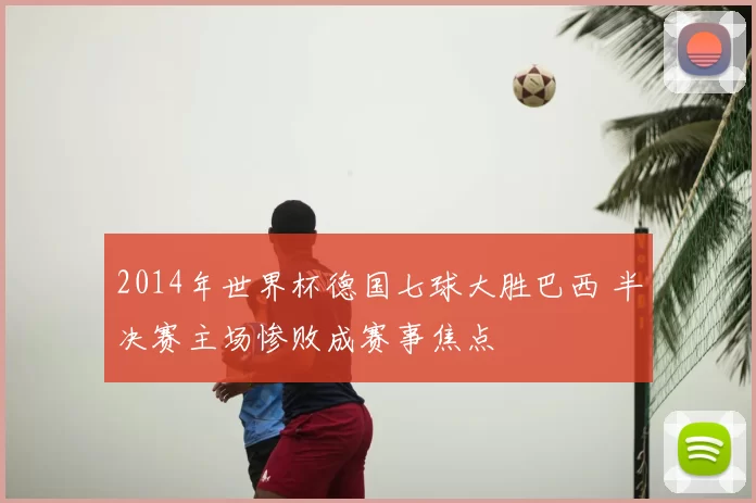 2014年世界杯德国七球大胜巴西 半决赛主场惨败成赛事焦点