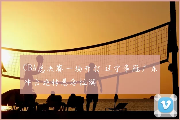 CBA总决赛一场开打 辽宁争冠广东冲击逆转悬念拉满