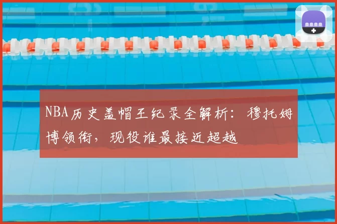 NBA历史盖帽王纪录全解析：穆托姆博领衔，现役谁最接近超越