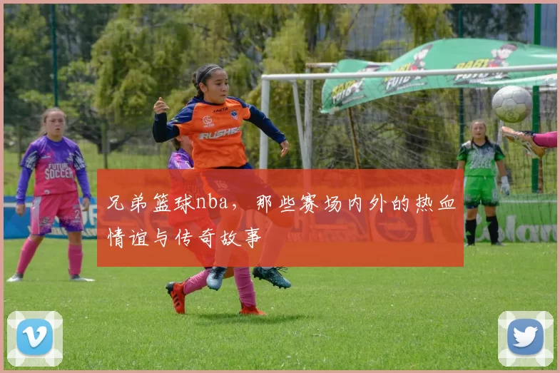 兄弟篮球nba，那些赛场内外的热血情谊与传奇故事