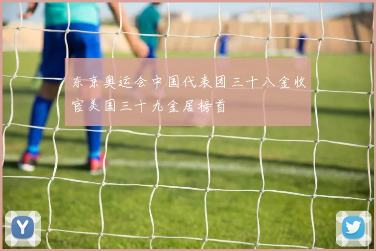 东京奥运会中国代表团三十八金收官美国三十九金居榜首