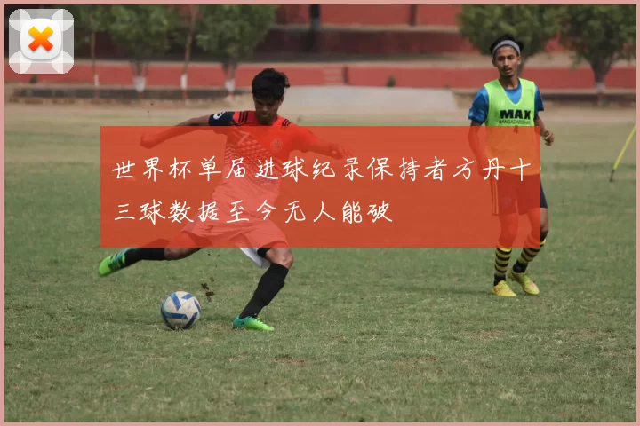 世界杯单届进球纪录保持者方丹十三球数据至今无人能破