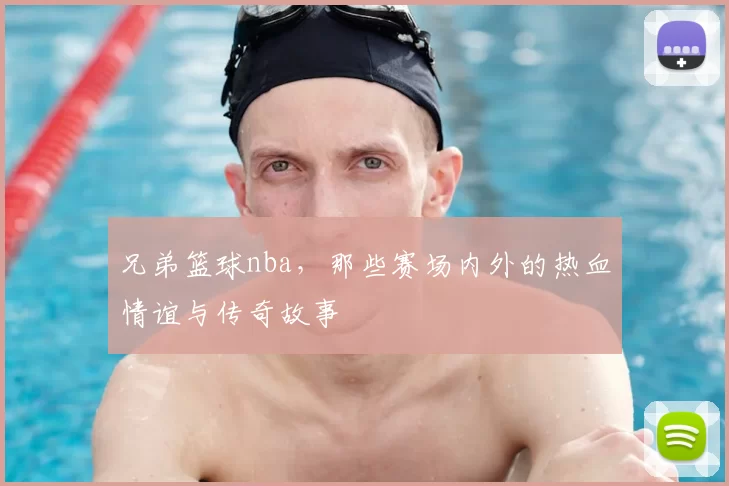 兄弟篮球nba，那些赛场内外的热血情谊与传奇故事