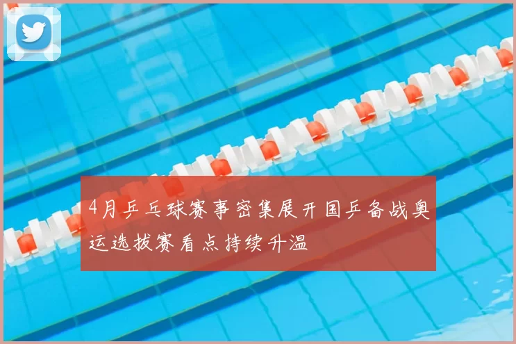 4月乒乓球赛事密集展开国乒备战奥运选拔赛看点持续升温