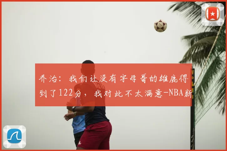乔治：我们让没有字母哥的雄鹿得到了122分，我对此不太满意-NBA新闻