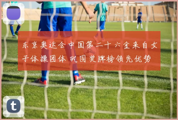 东京奥运会中国第二十六金来自女子体操团体 巩固奖牌榜领先优势