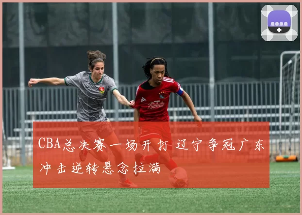 CBA总决赛一场开打 辽宁争冠广东冲击逆转悬念拉满