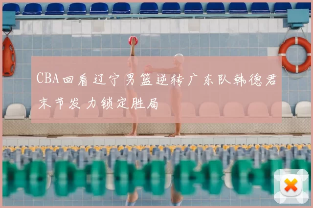 CBA回看辽宁男篮逆转广东队韩德君末节发力锁定胜局