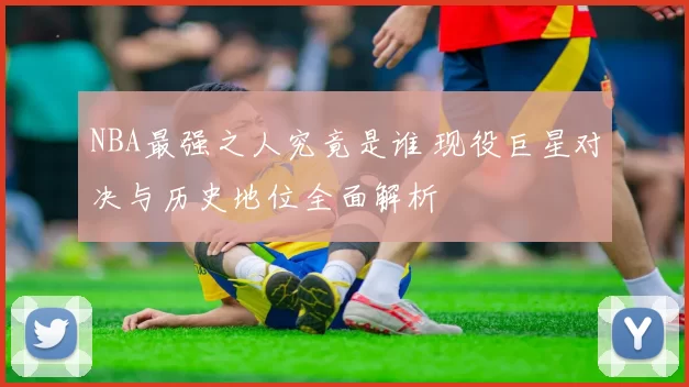 NBA最强之人究竟是谁 现役巨星对决与历史地位全面解析