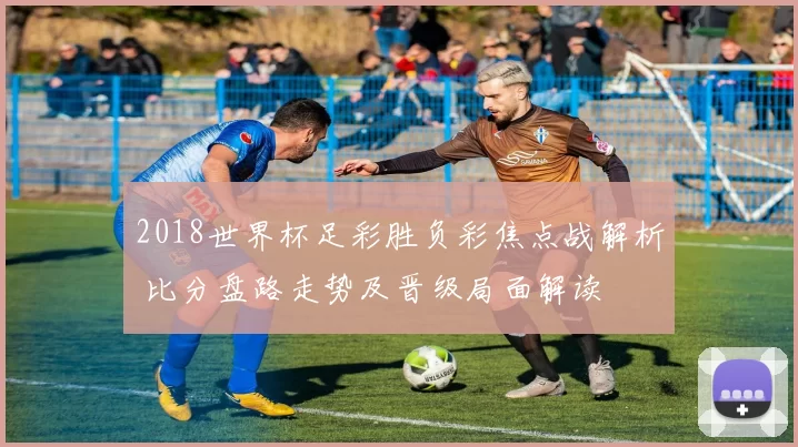 2018世界杯足彩胜负彩焦点战解析 比分盘路走势及晋级局面解读