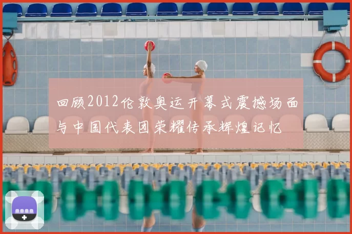 回顾2012伦敦奥运开幕式震撼场面与中国代表团荣耀传承辉煌记忆