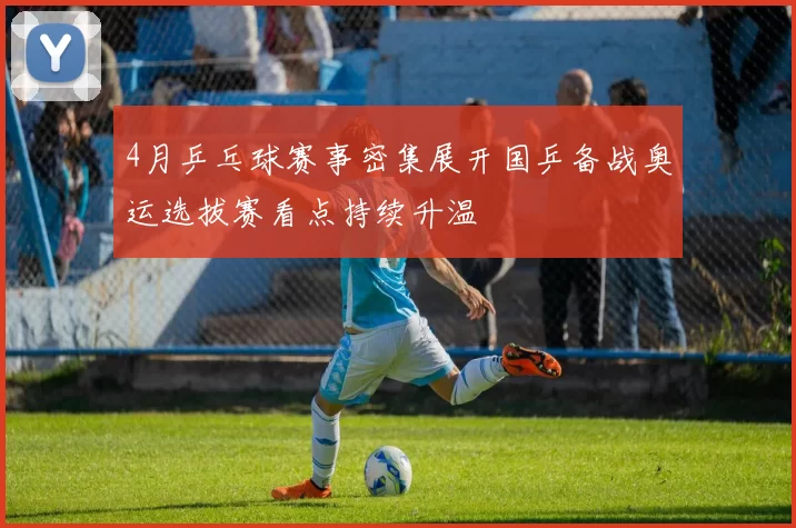 4月乒乓球赛事密集展开国乒备战奥运选拔赛看点持续升温