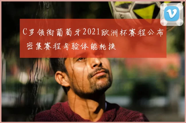 C罗领衔葡萄牙2021欧洲杯赛程公布 密集赛程考验体能轮换