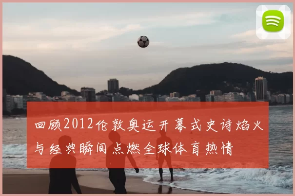 回顾2012伦敦奥运开幕式史诗焰火与经典瞬间点燃全球体育热情