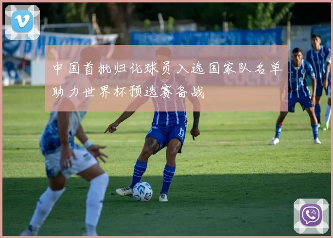 中国首批归化球员入选国家队名单助力世界杯预选赛备战