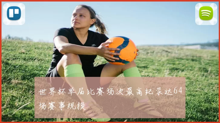 世界杯单届比赛场次最高纪录达64场赛事规模