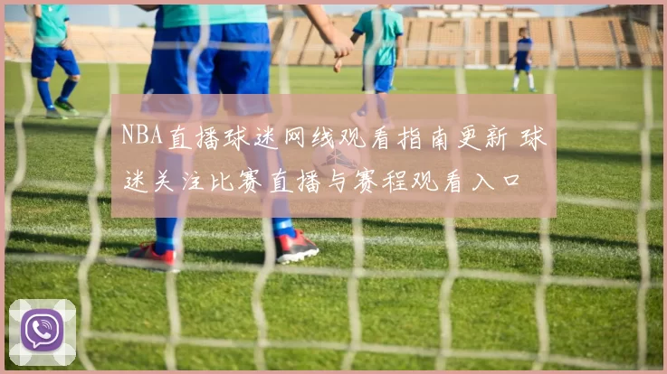 NBA直播球迷网线观看指南更新 球迷关注比赛直播与赛程观看入口