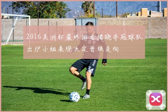 2016美洲杯最终排名揭晓夺冠球队出炉小组表现决定晋级走向