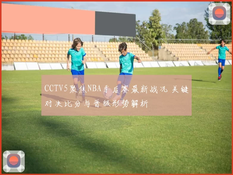 CCTV5聚焦NBA季后赛最新战况 关键对决比分与晋级形势解析