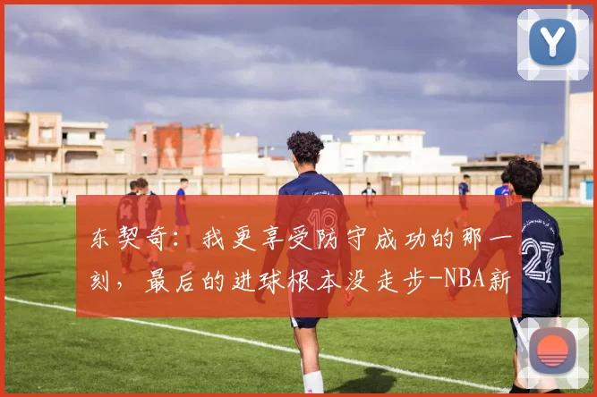 东契奇：我更享受防守成功的那一刻，最后的进球根本没走步-NBA新闻
