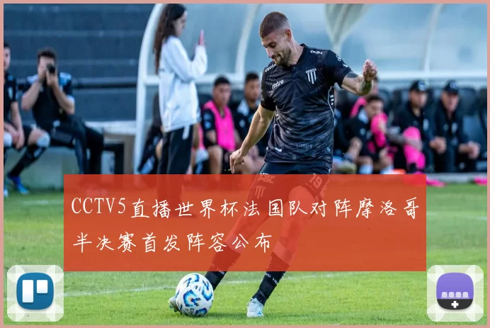 CCTV5直播世界杯法国队对阵摩洛哥半决赛首发阵容公布