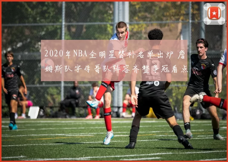 2020年NBA全明星替补名单出炉 詹姆斯队字母哥队阵容齐整争冠看点足