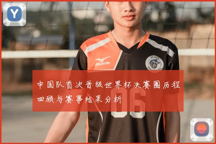 中国队首次晋级世界杯决赛圈历程回顾与赛事结果分析