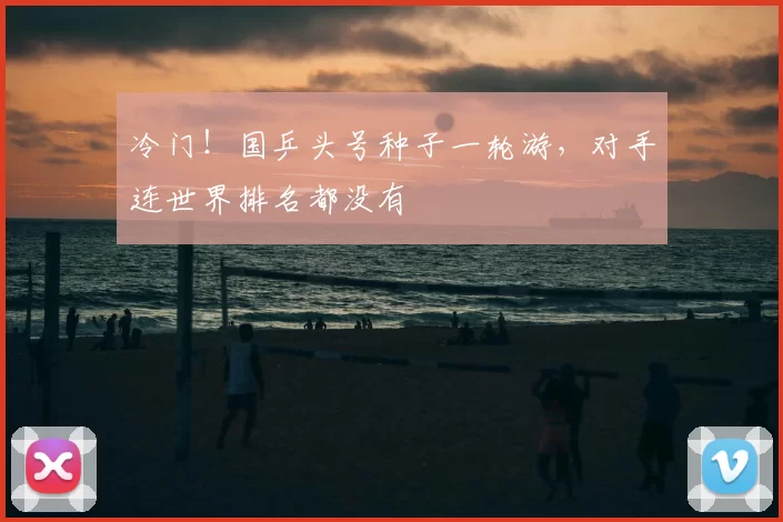 冷门!国乒头号种子一轮游,对手连世界排名都没有