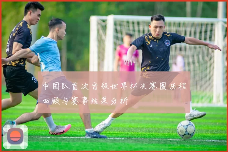 中国队首次晋级世界杯决赛圈历程回顾与赛事结果分析