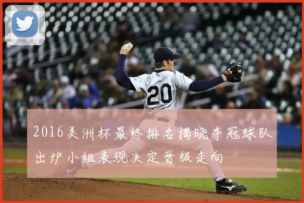 2016美洲杯最终排名揭晓夺冠球队出炉小组表现决定晋级走向