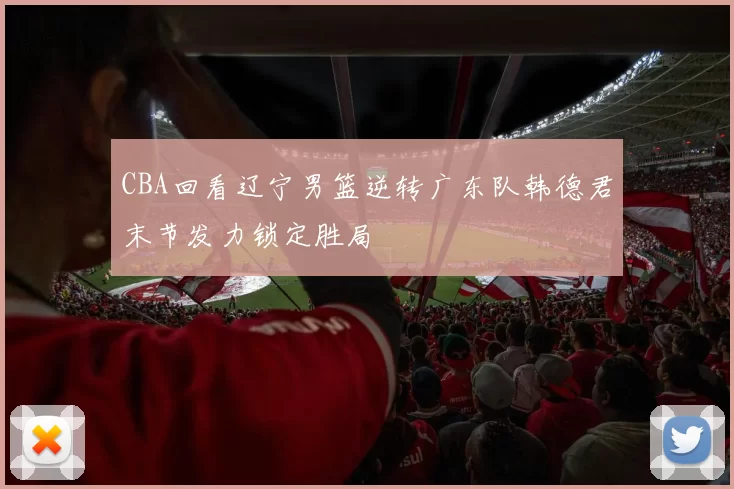 CBA回看辽宁男篮逆转广东队韩德君末节发力锁定胜局