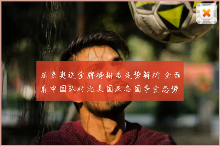 东京奥运金牌榜排名走势解析 全面看中国队对比美国及各国争金态势