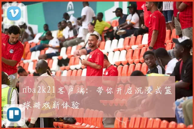nba2k21客户端：带你开启沉浸式篮球游戏新体验