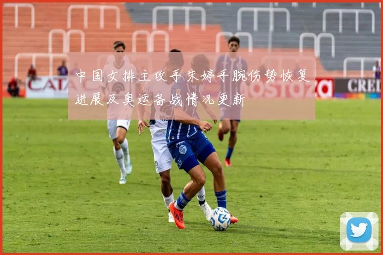 中国女排主攻手朱婷手腕伤势恢复进展及奥运备战情况更新