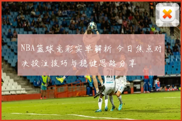 NBA篮球竞彩实单解析 今日焦点对决投注技巧与稳健思路分享