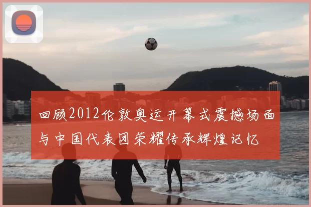 回顾2012伦敦奥运开幕式震撼场面与中国代表团荣耀传承辉煌记忆