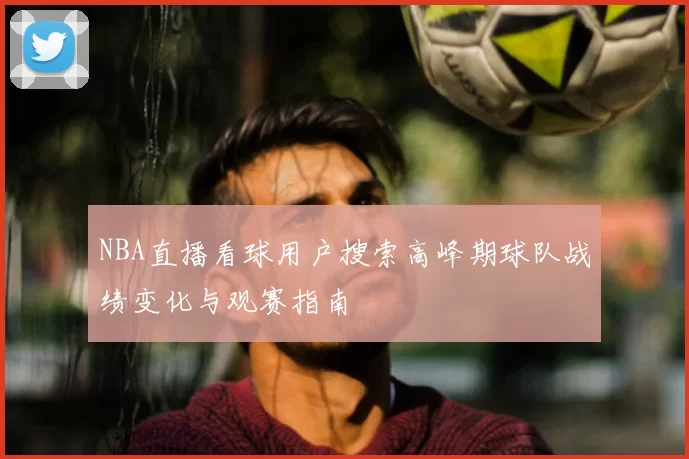 NBA直播看球用户搜索高峰期球队战绩变化与观赛指南