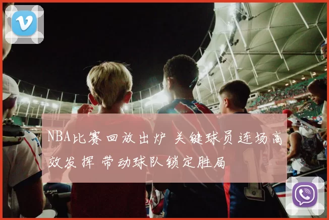 NBA比赛回放出炉 关键球员连场高效发挥 带动球队锁定胜局